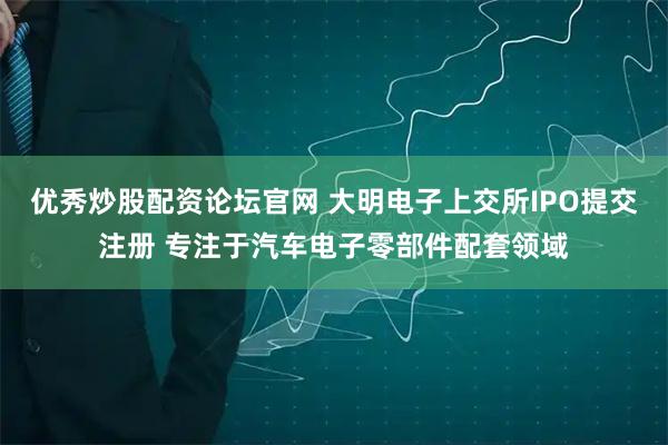 优秀炒股配资论坛官网 大明电子上交所IPO提交注册 专注于汽车电子零部件配套领域