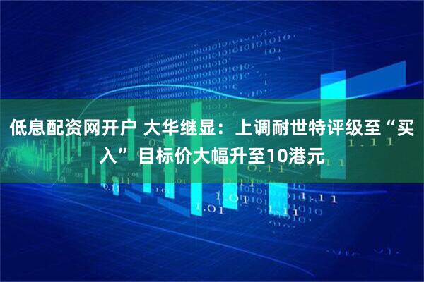 低息配资网开户 大华继显：上调耐世特评级至“买入” 目标价大幅升至10港元
