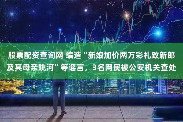 股票配资查询网 编造“新娘加价两万彩礼致新郎及其母亲跳河”等谣言，3名网民被公安机关查处