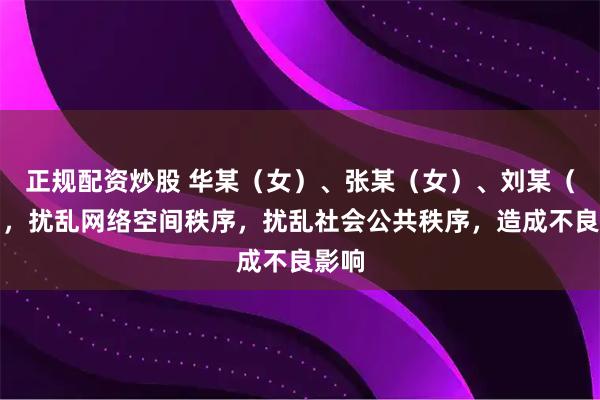 正规配资炒股 华某（女）、张某（女）、刘某（女），扰乱网络空间秩序，扰乱社会公共秩序，造成不良影响