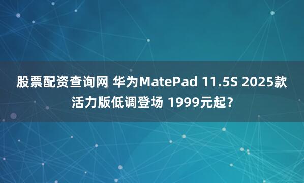 股票配资查询网 华为MatePad 11.5S 2025款活力版低调登场 1999元起？