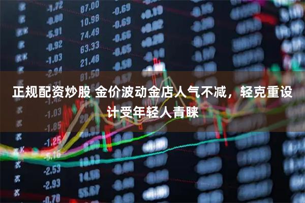 正规配资炒股 金价波动金店人气不减，轻克重设计受年轻人青睐