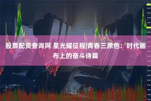 股票配资查询网 星光耀征程|青春三原色：时代画布上的奋斗诗篇