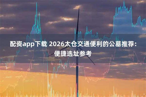配资app下载 2026太仓交通便利的公墓推荐：便捷选址参考