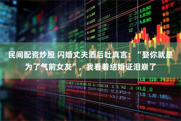 民间配资炒股 闪婚丈夫酒后吐真言：“娶你就是为了气前女友”，我看着结婚证泪崩了