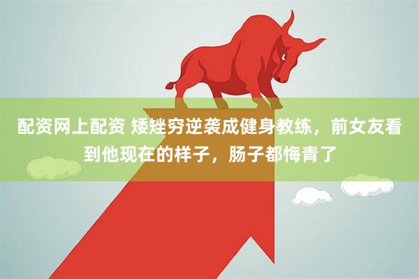 配资网上配资 矮矬穷逆袭成健身教练，前女友看到他现在的样子，肠子都悔青了