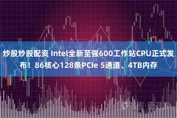 炒股炒股配资 Intel全新至强600工作站CPU正式发布！86核心128条PCIe 5通道、4TB内存
