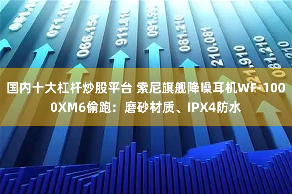 国内十大杠杆炒股平台 索尼旗舰降噪耳机WF-1000XM6偷跑：磨砂材质、IPX4防水