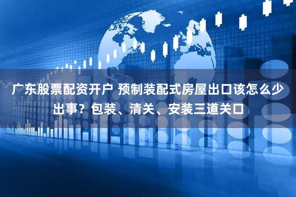 广东股票配资开户 预制装配式房屋出口该怎么少出事？包装、清关、安装三道关口