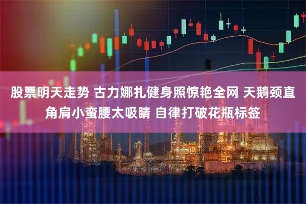 股票明天走势 古力娜扎健身照惊艳全网 天鹅颈直角肩小蛮腰太吸睛 自律打破花瓶标签