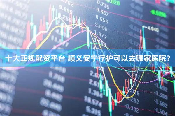 十大正规配资平台 顺义安宁疗护可以去哪家医院？