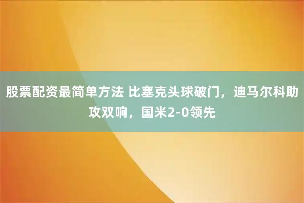 股票配资最简单方法 比塞克头球破门，迪马尔科助攻双响，国米2-0领先