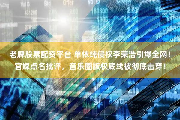 老牌股票配资平台 单依纯侵权李荣浩引爆全网！官媒点名批评，音乐圈版权底线被彻底击穿！