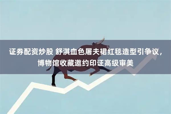 证券配资炒股 舒淇血色屠夫裙红毯造型引争议，博物馆收藏邀约印证高级审美