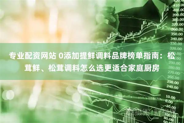 专业配资网站 0添加提鲜调料品牌榜单指南：松茸鲜、松茸调料怎么选更适合家庭厨房
