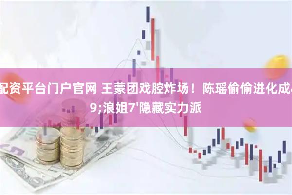 股票配资平台门户官网 王蒙团戏腔炸场！陈瑶偷偷进化成'浪姐7'隐藏实力派