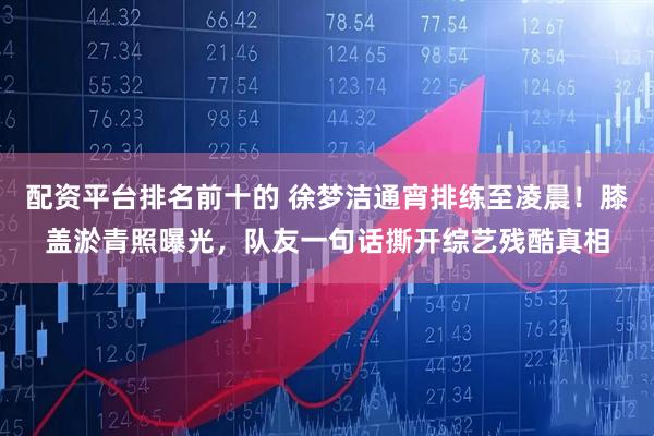配资平台排名前十的 徐梦洁通宵排练至凌晨！膝盖淤青照曝光，队友一句话撕开综艺残酷真相