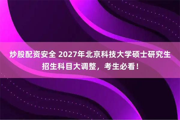 炒股配资安全 2027年北京科技大学硕士研究生招生科目大调整，考生必看！