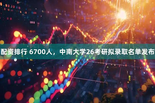 配资排行 6700人，中南大学26考研拟录取名单发布