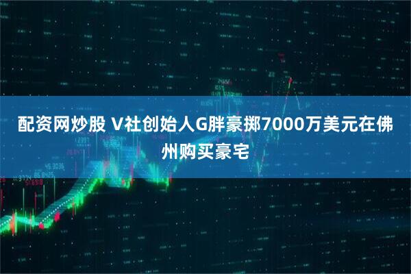 配资网炒股 V社创始人G胖豪掷7000万美元在佛州购买豪宅