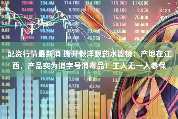 配资行情最新消 撕开假洋眼药水滤镜：产地在江西，产品实为消字号消毒品！工人无一人参保