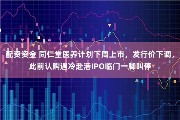 配资资金 同仁堂医养计划下周上市，发行价下调，此前认购遇冷赴港IPO临门一脚叫停